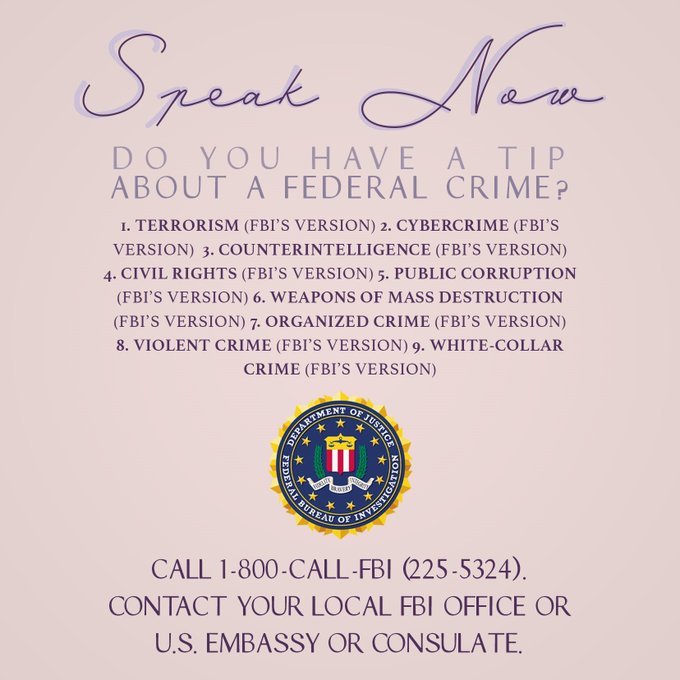 Speak Now: Do you have a tip about a federal crime involving terrorism, cybercrime, counterintelligence, civil rights, public corruption, weapons of mass destruction, organized crime, violent crime, or white-collar crime? Call 1-800-CALL-FBI (225-5324) or contact your local FBI office or U.S. Embassy or Consulate.
